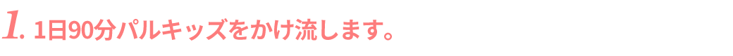 1日90分パルキッズをかけ流します。